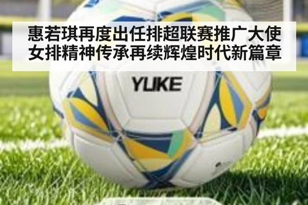 惠若琪再度出任排超联赛推广大使女排精神传承再续辉煌时代新篇章