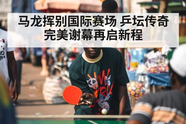 马龙挥别国际赛场 乒坛传奇完美谢幕再启新程